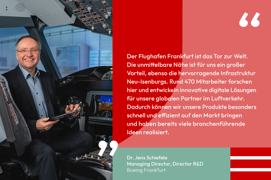 Zitat von Dr. Jens Schiefele Managing Director, Director R&D Boeing Frankfurt: Der Flughafen Frankfurt ist das Tor zur Welt. Die unmittelbare Nähe ist für uns ein großer Vorteil, ebenso die hervorragende Infrastruktur Neu-Isenburgs. Rund 470 Mitarbeiter forschen hier und entwickeln innovative digitale Lösungen für unsere globalen Partner im Luftverkehr. Dadurch können wir unsere Produkte besonders schnell und effizient auf den Markt bringen und haben bereits viele branchenführende Ideen realisiert.