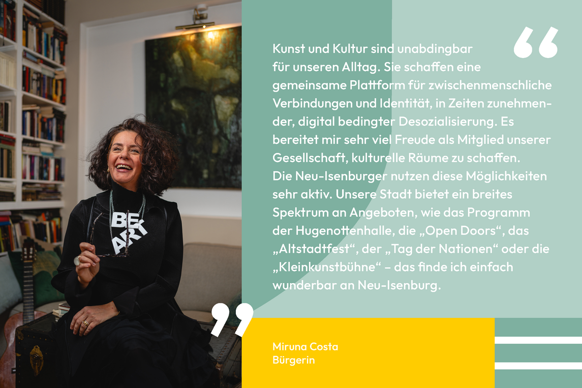 Zitat von Miruna Costa Bürgerin: Kunst und Kultur sind unabdingbar für unseren Alltag. Sie schaffen eine gemeinsame Plattform für zwischenmenschliche Verbindungen und Identität, in Zeiten zunehmen- der, digital bedingter Desozialisierung. Es bereitet mir sehr viel Freude als Mitglied unserer Gesellschaft, kulturelle Räume zu schaffen. Die Neu-Isenburger nutzen diese Möglichkeiten sehr aktiv. Unsere Stadt bietet ein breites Spektrum an Angeboten, wie das Programm der Hugenottenhalle, die „Open Doors“, das „Altstadtfest“, der „Tag der Nationen“ oder die „Kleinkunstbühne“ – das finde ich einfach wunderbar an Neu-Isenburg.