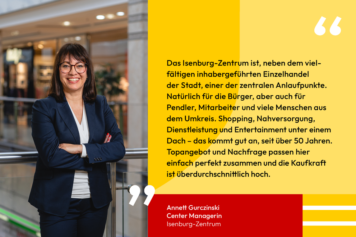 Zitat von Annett Gurczinski Center Managerin Isenburg-Zentrum: Das Isenburg-Zentrum ist, neben dem vielfältigen inhabergeführten Einzelhandel der Stadt, einer der zentralen Anlaufpunkte. Natürlich für die Bürger, aber auch für Pendler, Mitarbeiter und viele Menschen aus dem Umkreis. Shopping, Nahversorgung, Dienstleistung und Entertainment unter einem Dach – das kommt gut an, seit über 50 Jahren. Topangebot und Nachfrage passen hier einfach perfekt zusammen und die Kaufkraft ist überdurchschnittlich hoch.