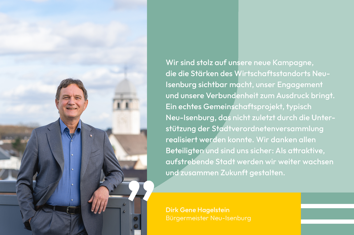 Zitat von Dirk Gene Hagelstein Bürgermeister Neu-Isenburg: Wir sind stolz auf unsere neue Kampagne, die die Stärken des Wirtschaftsstandorts Neu- Isenburg sichtbar macht, unser Engagement und unsere Verbundenheit zum Ausdruck bringt. Ein echtes Gemeinschaftsprojekt, typisch Neu-Isenburg, das nicht zuletzt durch die Unterstützung der Stadtverordnetenversammlung realisiert werden konnte. Wir danken allen Beteiligten und sind uns sicher: Als attraktive, aufstrebende Stadt werden wir weiter wachsen und zusammen Zukunft gestalten.